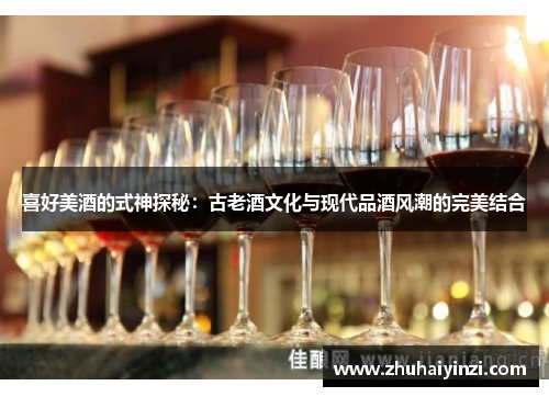 喜好美酒的式神探秘:古老酒文化与现代品酒风潮的完美结合 喜好美酒的式神探秘:古老酒文化与现代品酒风潮的完美结合